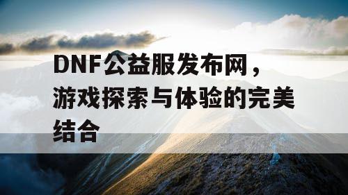 DNF公益服发布网，游戏探索与体验的完美结合