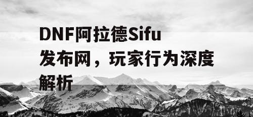 DNF阿拉德Sifu发布网，玩家行为深度解析