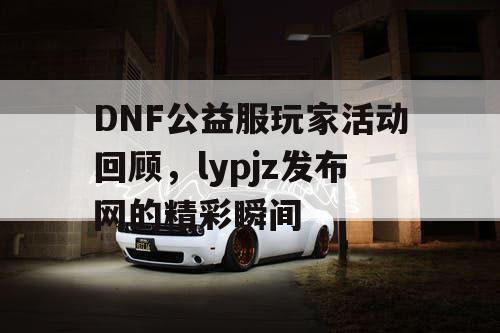 DNF公益服玩家活动回顾，lypjz发布网的精彩瞬间