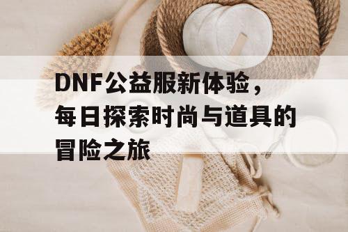 DNF公益服新体验，每日探索时尚与道具的冒险之旅