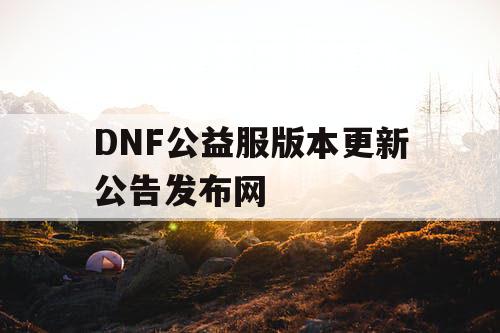 DNF公益服版本更新公告发布网