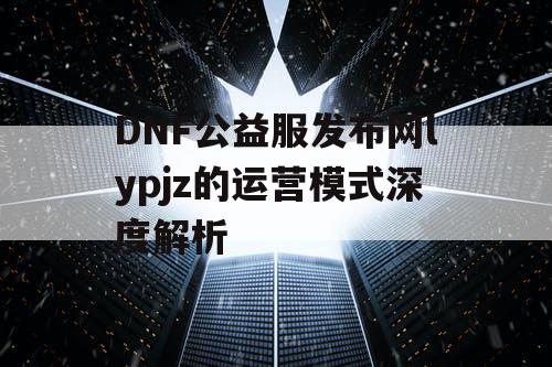 DNF公益服发布网lypjz的运营模式深度解析