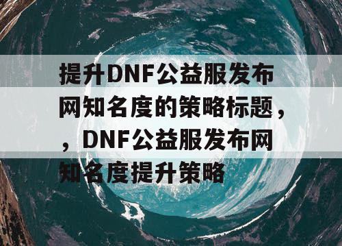 提升DNF公益服发布网知名度的策略标题，	，DNF公益服发布网知名度提升策略