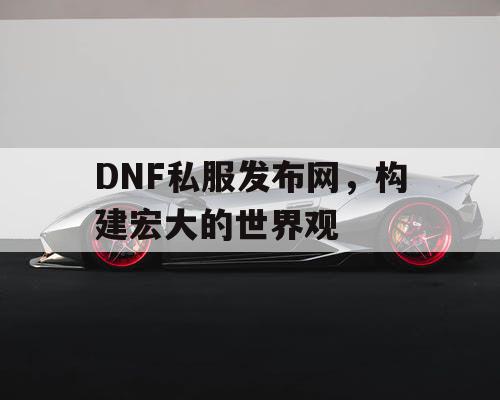 DNF私服发布网	，构建宏大的世界观