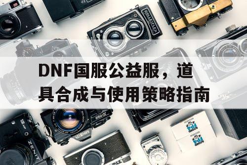 DNF国服公益服	，道具合成与使用策略指南