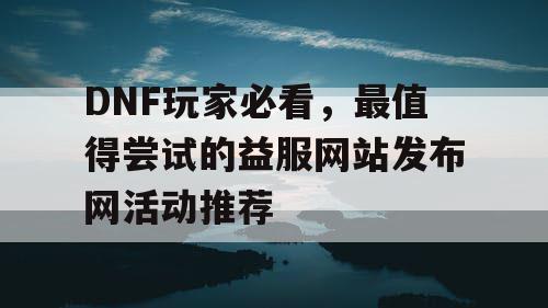 DNF玩家必看	，最值得尝试的益服网站发布网活动推荐