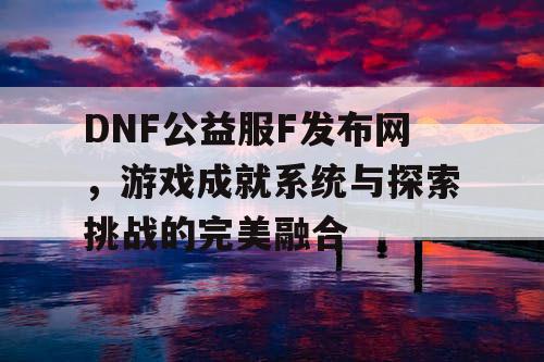 DNF公益服F发布网	，游戏成就系统与探索挑战的完美融合