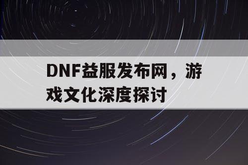 DNF益服发布网，游戏文化深度探讨