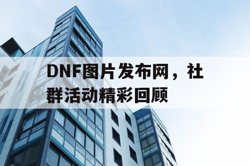 DNF图片发布网，社群活动精彩回顾