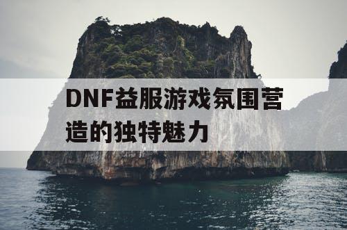 DNF益服游戏氛围营造的独特魅力