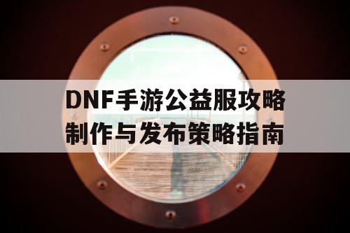 DNF手游公益服攻略制作与发布策略指南