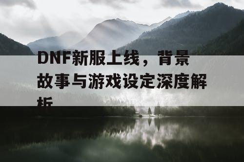 DNF新服上线，背景故事与游戏设定深度解析