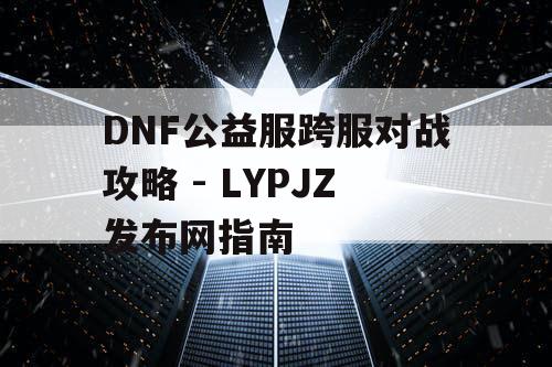 DNF公益服跨服对战攻略 - LYPJZ发布网指南