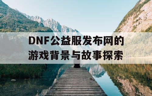 DNF公益服发布网的游戏背景与故事探索