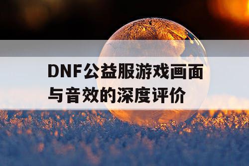 DNF公益服游戏画面与音效的深度评价