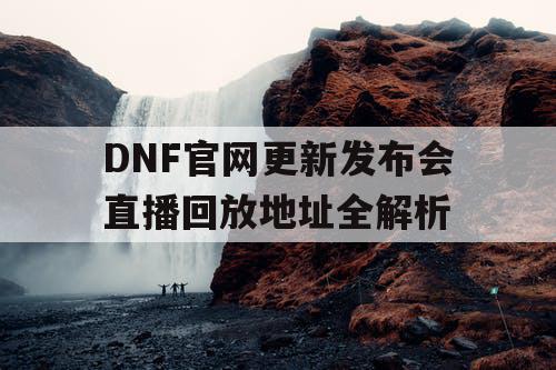 DNF官网更新发布会直播回放地址全解析