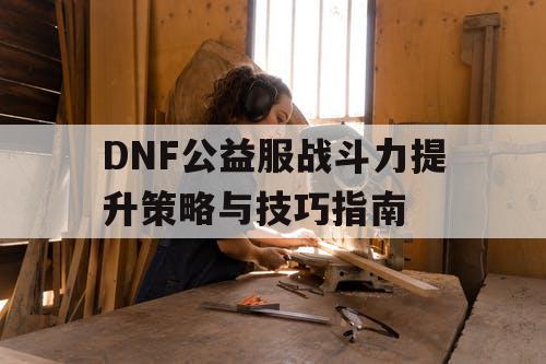 DNF公益服战斗力提升策略与技巧指南