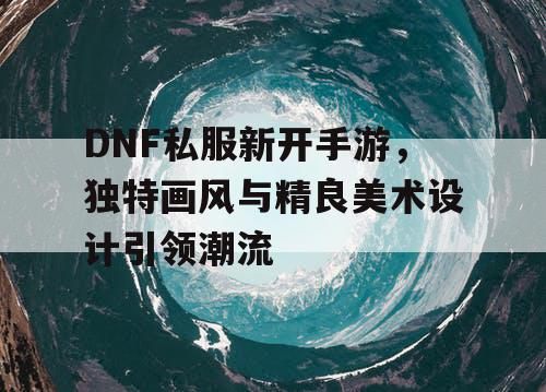 DNF私服新开手游，独特画风与精良美术设计引领潮流