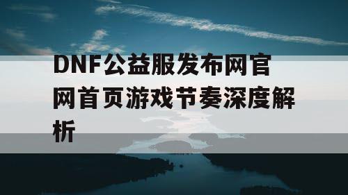 DNF公益服发布网官网首页游戏节奏深度解析