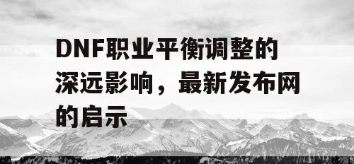 DNF职业平衡调整的深远影响，最新发布网的启示