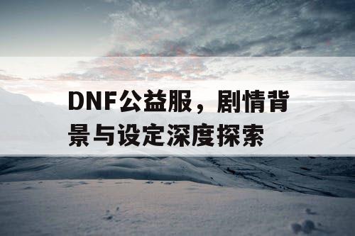 DNF公益服，剧情背景与设定深度探索