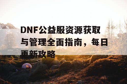 DNF公益服资源获取与管理全面指南，每日更新攻略