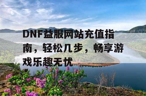 DNF益服网站充值指南	，轻松几步，畅享游戏乐趣无忧