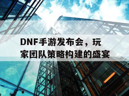 DNF手游发布会，玩家团队策略构建的盛宴