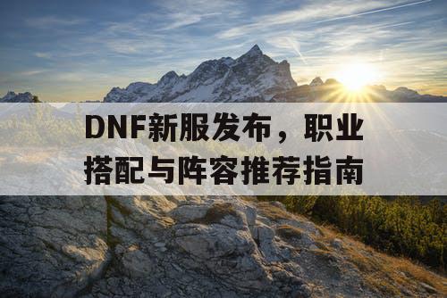 DNF新服发布	，职业搭配与阵容推荐指南