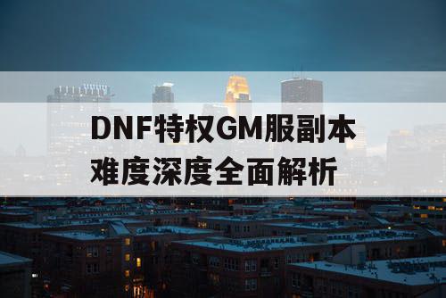 DNF特权GM服副本难度深度全面解析