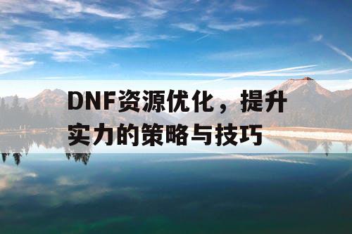 DNF资源优化	，提升实力的策略与技巧