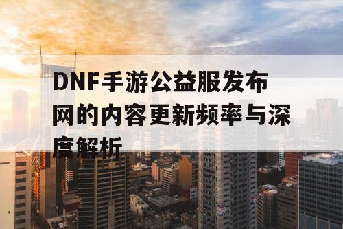 DNF手游公益服发布网的内容更新频率与深度解析