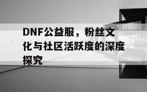 DNF公益服，粉丝文化与社区活跃度的深度探究