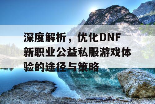 深度解析，优化DNF新职业公益私服游戏体验的途径与策略