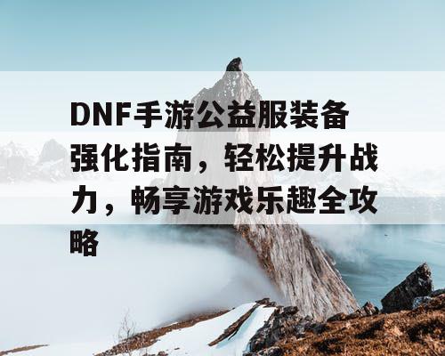 DNF手游公益服装备强化指南，轻松提升战力	，畅享游戏乐趣全攻略