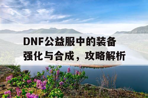 DNF公益服中的装备强化与合成	，攻略解析