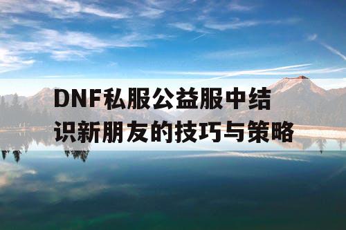 DNF私服公益服中结识新朋友的技巧与策略