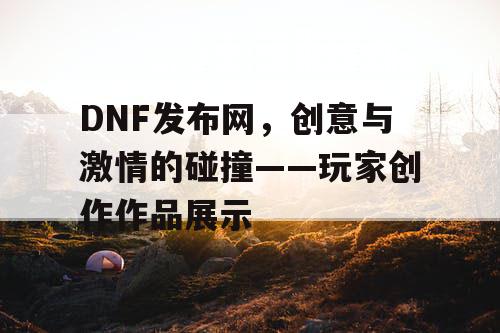 DNF发布网，创意与激情的碰撞——玩家创作作品展示