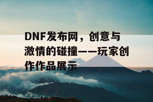 DNF发布网，创意与激情的碰撞——玩家创作作品展示