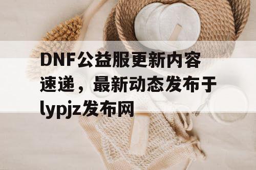 DNF公益服更新内容速递，最新动态发布于lypjz发布网