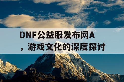 DNF公益服发布网A，游戏文化的深度探讨