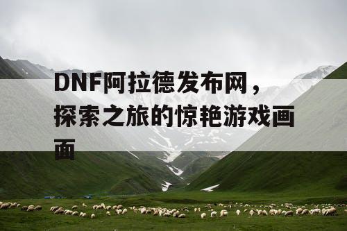 DNF阿拉德发布网	，探索之旅的惊艳游戏画面