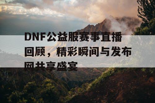 DNF公益服赛事直播回顾	，精彩瞬间与发布网共享盛宴