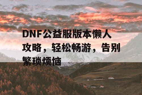 DNF公益服版本懒人攻略，轻松畅游，告别繁琐烦恼