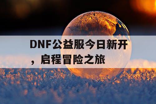 DNF公益服今日新开，启程冒险之旅