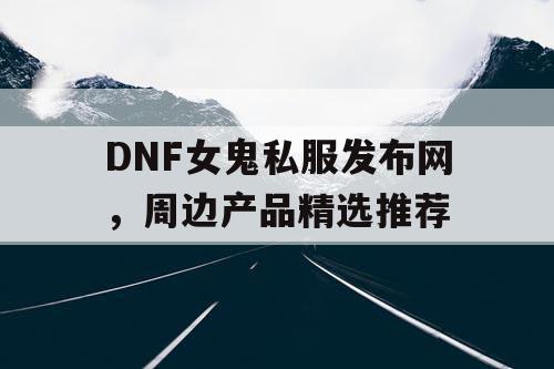 DNF女鬼私服发布网，周边产品精选推荐