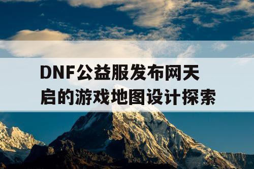 DNF公益服发布网天启的游戏地图设计探索