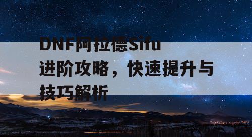 DNF阿拉德Sifu进阶攻略，快速提升与技巧解析