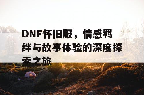 DNF怀旧服，情感羁绊与故事体验的深度探索之旅