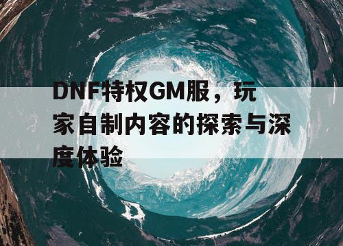 DNF特权GM服	，玩家自制内容的探索与深度体验